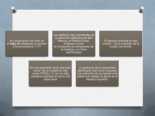 Los edificios más importantes de
                                      la plaza son laBasílica de San
   Su construcción se inició en          Marcos, el Palacio Ducal,           El espacio principal en ese
el siglo IX adoptando el tamaño              el Museo Correr,               cuadro - Es la conexión de la
     y forma actual en 1177          el Campanile (el campanario de              ciudad con el mar
                                           la basílica) y la Torre
                                                dell'Orologio




                  Es una expresión de la vida total      La jerarquía de la comunidad
                    cívica" de su ciudad (la vida      planificada visto como impuesto
                   cívica TOTAL), "y con su vida       a la colección de los barrios más
                  cotidiana centrado en torno a la     pálido que reflejan la gloria de el
                             plaza local                       espacio supremo.
 