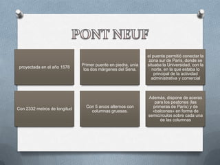 el puente permitió conectar la
                                                               zona sur de París, donde se
                              Primer puente en piedra, unía   situaba la Universidad, con la
 proyectada en el año 1578
                               los dos márgenes del Sena.        norte, en la que estaba lo
                                                                  principal de la actividad
                                                                administrativa y comercial



                                                              Además, dispone de aceras
                                                                 para los peatones (las
                                Con 5 arcos alternos con        primeras de París) y de
Con 2332 metros de longitud
                                  columnas gruesas.             «balcones» en forma de
                                                              semicírculos sobre cada una
                                                                    de las columnas
 