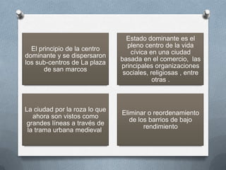 Estado dominante es el
                                 pleno centro de la vida
  El principio de la centro
                                  cívica en una ciudad
dominante y se dispersaron
                               basada en el comercio, las
los sub-centros de La plaza
                               principales organizaciones
       de san marcos
                                sociales, religiosas , entre
                                           otras .



La ciudad por la roza lo que
                               Eliminar o reordenamiento
   ahora son vistos como
                                  de los barrios de bajo
grandes líneas a través de
                                       rendimiento
 la trama urbana medieval
 