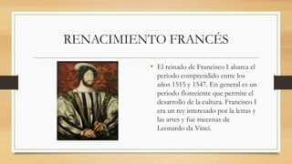 RENACIMIENTO FRANCÉS
• El reinado de Francisco I abarca el
periodo comprendido entre los
años 1515 y 1547. En general es un
periodo floreciente que permite el
desarrollo de la cultura. Francisco I
era un rey interesado por la letras y
las artes y fue mecenas de
Leonardo da Vinci.
 