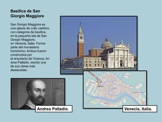 Basílica de San
Giorgio Maggiore
San Giorgio Maggiore es
una iglesia de culto católico,
con categoría de basílica,
en la pequeña isla de San
Giorgio Maggiore,
en Venecia, Italia. Forma
parte del monasterio
homónimo. Ambos fueron
construidos por
el arquitecto de Vicenza, An
drea Palladio, siendo una
de sus obras más
destacadas.
Venecia, Italia.
Andrea Palladio.
 