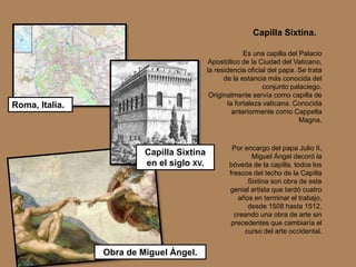 Es una capilla del Palacio
Apostólico de la Ciudad del Vaticano,
la residencia oficial del papa. Se trata
de la estancia más conocida del
conjunto palaciego.
Originalmente servía como capilla de
la fortaleza vaticana. Conocida
anteriormente como Cappella
Magna.
Por encargo del papa Julio II,
Miguel Ángel decoró la
bóveda de la capilla, todos los
frescos del techo de la Capilla
Sixtina son obra de este
genial artista que tardó cuatro
años en terminar el trabajo,
desde 1508 hasta 1512,
creando una obra de arte sin
precedentes que cambiaría el
curso del arte occidental.
Roma, Italia.
Capilla Sixtina.
Capilla Sixtina
en el siglo XV.
Obra de Miguel Ángel.
 