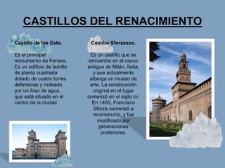 CASTILLOS DEL RENACIMIENTO
Castillo de los Este.
Es el principal
monumento de Ferrara.
Es un edificio de ladrillo
de planta cuadrada
dotado de cuatro torres
defensivas y rodeado
por un foso de agua,
que está situado en el
centro de la ciudad.
Castillo Sforzesco.
Es un castillo que se
encuentra en el casco
antiguo de Milán, Italia,
y que actualmente
alberga un museo de
arte. La construcción
original en el lugar
comenzó en el siglo XV.
En 1450, Francisco
Sforza comenzó a
reconstruirlo, y fue
modificado por
generaciones
posteriores.
 