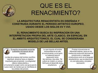 QUE ES EL
RENACIMIENTO?
LA ARQUITECTURA RENACENTISTA ES DISEÑADA Y
CONSTRUIDA DURANTE EL PERIODO ARTISTICO EUROPEO,
USADO DESDE LOS SIGLOS XV Y XVI.
EL RENACIMIENTO BUSCA SU INSPIRACION EN UNA
INTERPRETACION PROPIA DEL ARTE CLASICO, EN ESPACIAL EN
EL AMBITO ARQUITECTONICO, EL CUAL SE CONSIDERABA
MODELO DE LAS BELLAS ARTES.
El espíritu renacentista evoca las
cualidades intrínsecas del ser
humano.
La idea de progreso del hombre científico,
espiritual, social se hace un objetivo
importante para el periodo. La antigüedad
clásica redescubierta y
el humanismo surgen como una guía para la
nueva visión de mundo que se manifiesta en
los artistas del periodo.
Lo que importa al hombre
renacentista es el culto
al conocimiento y a la razón,
no habiendo para él
separación entre
las ciencias y las artes. Tal
cultura se mostró un campo
fértil para el desarrollo de la
arquitectura.
Produjo innovaciones en
diferentes esferas: tanto en los
medios de producción técnicas de
construcción y materiales
constructivos como en el lenguaje
arquitectónico, que se plasmaron
en una adecuada y completa
teorización.
 