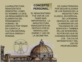 LA ARQUITECTURA
RENACENTISTA
DEMOSTRO, COMO
SU NOMBRE LO DICE,
UN RENACIMIENTO DE
ELEMENTOS DEL
PENSAMIENTO
HUMANO. SE
DESTACO POR TENER
EN CUENTA LA
CULTURA MATERIAL
ANTIGUA GRIEGA Y
ROMANA.
EL RENACENTISMO
FUE UNA DE LAS
FASES MAS
IMPORTANTES ; LA
ARQUITECTURA
RENACENTISTA SE
DESTACO POR EL
MARAVILLOSO
DISEÑO Y USO DE
LA GEOMETRIA.
ES CARACTERIZADA
POR SEGUIR ALGUNAS
DE LOS RASGOS DE LA
ARQUITECTURA
CLASICA, EN ESPECIAL,
DE LA ROMANA;
DESTACO EL USO DE
LA ARMONIA EN LAS
FACHADAS DE LOS
EDIFICIOS Y TAMBIEN
EN LOS INTERIORES.
ES POR ESO QUE SE
CUIDABAN MUCHISIMO
LOS CALCULOS
MATEMATICOS Y DEL
USO DE
PROPORCIONES.
CONCEPTO
PERSONAL.
 