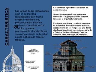 CARACTERISTICA
S
Las formas de las edificaciones,
eran en su mayoría
rectangulares, con mucha
simetría y también muy
proporcionadas. Esto era
posible con la utilización de
módulos, que eran
prácticamente el ancho de los
volúmenes cuando se llevaban
a cabo edificios de carácter
religioso.
•Las ventanas y puertas se disponen de
forma simétrica.
•Se emplean proporciones modulares,
además de la superposición de órdenes
típicas de la arquitectura romana.
•La cúpula también se convierte en uno de
los elementos monumentales en edificios,
especialmente en los religiosos. Una de las
cúpulas renacentistas más icónicas es la de
la Catedral de Santa María del Fiore en
Florencia, obra de Filippo Brunelleschi.
 