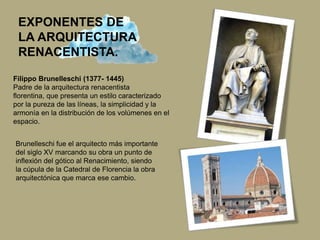 EXPONENTES DE
LA ARQUITECTURA
RENACENTISTA.
Filippo Brunelleschi (1377- 1445)
Padre de la arquitectura renacentista
florentina, que presenta un estilo caracterizado
por la pureza de las líneas, la simplicidad y la
armonía en la distribución de los volúmenes en el
espacio.
Brunelleschi fue el arquitecto más importante
del siglo XV marcando su obra un punto de
inflexión del gótico al Renacimiento, siendo
la cúpula de la Catedral de Florencia la obra
arquitectónica que marca ese cambio.
 