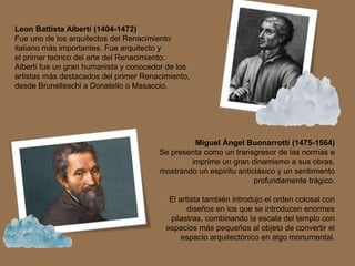 Leon Battista Alberti (1404-1472)
Fue uno de los arquitectos del Renacimiento
italiano más importantes. Fue arquitecto y
el primer teórico del arte del Renacimiento.
Alberti fue un gran humanista y conocedor de los
artistas más destacados del primer Renacimiento,
desde Brunelleschi a Donatello o Masaccio.
Miguel Ángel Buonarrotti (1475-1564)
Se presenta como un transgresor de las normas e
imprime un gran dinamismo a sus obras,
mostrando un espíritu anticlásico y un sentimiento
profundamente trágico.
El artista también introdujo el orden colosal con
diseños en los que se introducen enormes
pilastras, combinando la escala del templo con
espacios más pequeños al objeto de convertir el
espacio arquitectónico en algo monumental.
 