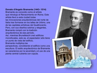 Donato d'Angelo Bramante (1443- 1514)
Bramante es conocido como el artista
que introdujo el Renacimiento en Roma. Este
artista llevó a esta ciudad todas
las innovaciones arquitectónicas del norte de
Italia tras formarse en los talles de Urbino, una
de las capitales artísticas del Quattrocento.
Pero, con sus diseños sobrios y elegantes,
Bramante rompió con la tradición
arquitectónica de ese período.
Así, mientras Brunelleschi creó edificios
monofocales, esto es, el espectador sólo tiene
un punto de vista del edificio,
Bramante multiplica las
perspectivas, concibiendo el edificio como una
escultura. El estilo arquitectónico de Bramante
se caracteriza por la severidad y el uso de una
planta central cubierta con cúpula.
 