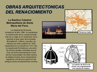 OBRAS ARQUITECTONICAS
DEL RENACIOMIENTO
La catedral de Florencia.
Iniciada en el año 1296, vio paralizada
la construcción de su cúpula durante
más de un siglo al no resolverse cómo
soportar el gran peso de la bóveda.
Brunelleschi, orfebre y escultor, se
interesó por esta cuestión en 1404,
volcándose en su estudio en 1417. Así,
la cúpula está formada por una serie
de nervios ojivales verticales que se
unen de forma transversal por ocho
nervios horizontales. De esta manera
se aligera el peso de la mampostería,
siguiendo una técnica inspira en las
antiguas obras arquitectónicas romana.
La cúpula, de 45,5 m de
ancho, era originalmente
una cúpula de madera.
La Basílica Catedral
Metropolitana de Santa
Maria del Fiore.
Florencia, Italia.
 