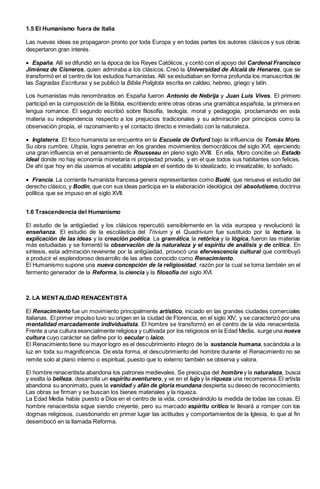 1.5 El Humanismo fuera de Italia
Las nuevas ideas se propagaron pronto por toda Europa y en todas partes los autores clásicos y sus obras
despertaron gran interés.
 España. Allí se difundió en la época de los Reyes Católicos, y contó con el apoyo del Cardenal Francisco
Jiménez de Cisneros, quien admiraba a los clásicos. Creó la Universidad de Alcalá de Henares, que se
transformó en el centro de los estudios humanistas. Allí se estudiaban en forma profunda los manuscritos de
las Sagradas Escrituras y se publicó la Biblia Políglota escrita en caldeo, hebreo, griego y latín.
Los humanistas más renombrados en España fueron Antonio de Nebrija y Juan Luis Vives. El primero
participó en la composición de la Biblia, escribiendo entre otras obras una gramática española, la primera en
lengua romance. El segundo escribió sobre filosofía, teología, moral y pedagogía, proclamando en esta
materia su independencia respecto a los prejuicios tradicionales y su admiración por principios como la
observación propia, el razonamiento y el contacto directo e inmediato con la naturaleza.
 Inglaterra. El foco humanista se encuentra en la Escuela de Oxford bajo la influencia de Tomás Moro.
Su obra cumbre, Utopía, logra penetrar en los grandes movimientos democráticos del siglo XVI, ejerciendo
una gran influencia en el pensamiento de Rousseau en pleno siglo XVIII. En ella, Moro concibe un Estado
ideal donde no hay economía monetaria ni propiedad privada, y en el que todos sus habitantes son felices.
De ahí que hoy en día usemos el vocablo utopía en el sentido de lo idealizado, lo irrealizable, lo soñado.
 Francia. La corriente humanista francesa genera representantes como Budé, que renueva el estudio del
derecho clásico, y Bodin, que con sus ideas participa en la elaboración ideológica del absolutismo,doctrina
política que se impuso en el siglo XVII.
1.6 Trascendencia del Humanismo
El estudio de la antigüedad y los clásicos repercutió sensiblemente en la vida europea y revolucionó la
enseñanza. El estudio de la escolástica del Trivium y el Quadrivium fue sustituido por la lectura, la
explicación de las ideas y la creación poética. La gramática, la retórica y la lógica, fueron las materias
más estudiadas y se fomentó la observación de la naturaleza y el espíritu de análisis y de crítica. En
síntesis, esta admiración reverente por la antigüedad, provocó una efervescencia cultural que contribuyó
a producir el esplendoroso desarrollo de las artes conocido como Renacimiento.
El Humanismo supone una nueva concepción de la religiosidad, razón por la cual se toma también en el
fermento generador de la Reforma, la ciencia y la filosofía del siglo XVI.
2. LA MENTALIDAD RENACENTISTA
El Renacimiento fue un movimiento principalmente artístico, iniciado en las grandes ciudades comerciales
italianas. El primer impulso tuvo su origen en la ciudad de Florencia, en el siglo XIV, y se caracterizó por una
mentalidad marcadamente individualista. El hombre se transformó en el centro de la vida renacentista.
Frente a una cultura esencialmente religiosa y cultivada por los religiosos en la Edad Media, surge una nueva
cultura cuyo carácter se define por lo secular o laico.
El Renacimiento tiene su mayor logro es el descubrimiento íntegro de la sustancia humana, sacándola a la
luz en toda su magnificencia. De esta forma, el descubrimiento del hombre durante el Renacimiento no se
remite solo al plano interno o espiritual, puesto que lo externo también se observa y valora.
El hombre renacentista abandona los patrones medievales. Se preocupa del hombre y la naturaleza, busca
y exalta la belleza, desarrolla un espíritu aventurero, y ve en el lujo y la riqueza una recompensa.El artista
abandona su anonimato, pues la vanidad y afán de gloria mundana despierta su deseo de reconocimiento.
Las obras se firman y se buscan los bienes materiales y la riqueza.
La Edad Media había puesto a Dios en el centro de la vida, considerándolo la medida de todas las cosas. El
hombre renacentista sigue siendo creyente, pero su marcado espíritu crítico le llevará a romper con los
dogmas religiosos, cuestionando en primer lugar las actitudes y comportamientos de la Iglesia, lo que al fin
desembocó en la llamada Reforma.
 