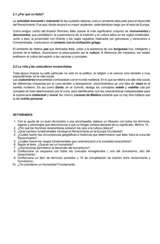 2.1 ¿Por qué en Italia?
La actividad mercantil e industrial de las ciudades italianas creó un ambiente adecuado para el desarrollo
del Renacimiento. Fue aquí donde alcanzó su mayor esplendor, extendiéndose luego por el resto de Europa.
Como antiguo centro del Imperio Romano, Italia poseía el más significativo conjunto de monumentos y
documentos, que posibilitaron la supervivencia de la tradición y la cultura latina en los siglos medievales.
Junto a esto, la proximidad con Oriente y los viajes regulares realizados por genoveses y venecianos a
Constantinopla, mantuvieron el contacto con la civilización griega.
El ambiente de relativa paz que disfrutaba Italia, unido a la existencia de una burguesía rica, inteligente y
amante de la belleza, favorecieron la preocupación por la cultura. A diferencia del medioevo, los nobles
prefirieron el cultivo del espíritu a las cacerías y combates.
2.2 La vida y las costumbres renacentistas
Toda época impone su sello particular no solo en la política, la religión o la ciencia, sino también y muy
especialmente, en la vida social.
Las costumbresrenacentistas contrastaban con el mundo medieval. En lo que se refiere a la alta vida social,
las diferencias impuestas por la cuna tendían a desaparecer, vislumbrándose ya una idea de clase en el
sentido moderno. Es así como Dante, en el Convite, desliga los conceptos nobile y nobilita casi por
completo de toda determinación por la cuna, para identificarlos con las características indispensables para
la supremacía intelectual y moral. Así mismo, Lorenzo de Médicis sostenía que no hay otra nobleza que
la del mérito personal.
ACTIVIDADES:
1. Con la ayuda de un buen diccionario o una enciclopedia, elabora un Glosario con todos los términos,
lugares y personajes que desconozcas o que no tengas certeza absoluta de su significado. Minimo 15.
2. ¿Por qué los hombres renacentistas volvieron los ojos a la cultura clásica?
3. ¿Qué cambios fundamentales introdujo el Renacimiento en la Europa Occidental?
4. ¿Cuáles fueron las circunstancias geográficas e históricas que determinaron que Italia fuera la cuna del
Renacimiento?
5. ¿Cuáles fueron los rasgos fundamentales que caracterizaron a la sociedad renacentista?
6. Según el texto. ¿Qué es ser un humanista?
7. ¿Qué factores permitieron el desarrollo del humanismo?
8. Confeccione un esquema con todos los concepto ennegrecidos ( uno del humanismo, otro del
renacimiento)
9. Confecciona un ítem de términos pareados y 10 de completación de oración entre renacimiento y
humanismo.
10. ¿Te consideras un Humanista? Fundamenta.
 