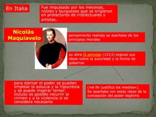 En Italia        Fue impulsado por los mecenas,
                 nobles y burgueses que se erigieron
                 en protectores de intelectuales y
                 artistas.


 Nicolás
                               pensamiento realista se apartaba de los
Maquiavelo                     principios morales



                               su obra El príncipe (1513) expuso sus
                               ideas sobre la autoridad y la forma de
                               gobernar




   para ejercer el poder se pueden
   emplear la astucia y la hipocresía    («el fin justifica los medios»).
   y se puede inspirar temor;            Se apartaba con estas ideas de la
   incluso es posible recurrir al        concepción del poder legítimo
   crimen y a la violencia si se
   considera necesario
 