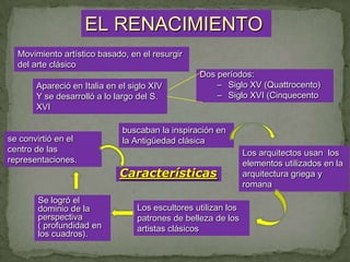 EL RENACIMIENTO
  Movimiento artístico basado, en el resurgir
  del arte clásico
                                                  Dos períodos:
       Apareció en Italia en el siglo XIV             – Siglo XV (Quattrocento)
       Y se desarrolló a lo largo del S.              – Siglo XVI (Cinquecento
       XVI

                              buscaban la inspiración en
se convirtió en el            la Antigüedad clásica
centro de las                                                   Los arquitectos usan los
representaciones.                                               elementos utilizados en la
                             Características                    arquitectura griega y
                                                                romana
       Se logró el
       dominio de la              Los escultores utilizan los
       perspectiva                patrones de belleza de los
       ( profundidad en           artistas clásicos
       los cuadros).
 