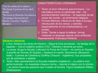 CARACTERÍSTICAS LITERARIAS
*Fue la vuelta de lo clásico
*Rechazó el pensar de la edad     1. Tema: el amor Influencia grecorromana – La
media                                 naturaleza (como un personaje más – los
*Rechazó la filosofía Escolástica     acontecimientos históricos – la fugacidad de las
*Se apegó a las teorías de            cosas del mundo – el sentimiento religiioso
Platón, Cicerón, Virgilio y       2. Formas Métricas: Influencia de Italia a Europa,
Horacio                               introducción de los versos y estrofas
                                      (especialmente en los endecasílabos) y el
                                      soneto.
                                  3. Estilo: Tiende a lograr la belleza formal,
                                      mediante un lenguaje natural, poco artificioso.
                                  Representante: Francesco Petrarca
Géneros Literarios:
1. Lírica: Destaca las obras de Horacio – Sigue la lírica provenzal – se desliga de lo
    sagrado – Usa el subjetivo poético (YO) – Declara o lamenta por amor.
2. La prosa: Surge la Novela: cultivaron la Prosa de Ficción – se centra en España
    (Lazarillo de Tormes/ El Quijote) – Destacó el cuento: Decamerón (Bocaccio-
    Italia) – Cuentos de Canterbury (Goffrey Chaucer – Inglaterra). Sus propósitos
    era de entretener y deleitar
3. Teatro: Más representativo la Escuela Isabelina (Inglaterra) – su público eran
    gente ilustrada – no respetaba ninguna norma – mezcla lo trágico con lo cómico
    – se centra hacia las pasiones que invaden al hombre. Figura resaltante William
    Shakespeare
 