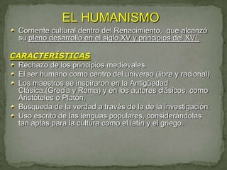 EL HUMANISMO
  Corriente cultural dentro del Renacimiento, que alcanzó
  su pleno desarrollo en el siglo XV y principios del XVI.

CARACTERÍSTICAS
  Rechazo de los principios medievales
  El ser humano como centro del universo (libre y racional).
  Los maestros se inspiraron en la Antigüedad
  Clásica,(Grecia y Roma) y en los autores clásicos, como
  Aristóteles o Platón,
  Búsqueda de la verdad a través de la de la investigación.
  Uso escrito de las lenguas populares, considerándolas
  tan aptas para la cultura como el latín y el griego.
 