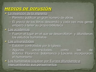 MEDIOS DE DIFUSIÓN
 La invención de la imprenta
  – Permitió publicar un gran número de obras,
  – El precio de los libros descendió y cada vez más gente
    empezó a tener su propia biblioteca.
 Las academias
  – Fueron el lugar en el que se desarrollaron y difundieron
    los estudios humanistas.
 Las universidades
  – Estaban controladas por la Iglesia,
  – Algunas       universidades,      como       las      de
    Bolonia, Florencia, Salamanca o Lovaina, incorporaron
    el humanismo.
 Los humanistas viajaban por Europa difundiendo e
 intercambiando sus pensamientos
 