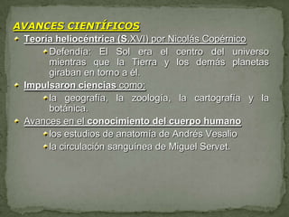 AVANCES CIENTÍFICOS
 Teoría heliocéntrica (S.XVI) por Nicolás Copérnico
      Defendía: El Sol era el centro del universo
      mientras que la Tierra y los demás planetas
      giraban en torno a él.
 Impulsaron ciencias como:
      la geografía, la zoología, la cartografía y la
      botánica.
 Avances en el conocimiento del cuerpo humano
      los estudios de anatomía de Andrés Vesalio
      la circulación sanguínea de Miguel Servet.
 