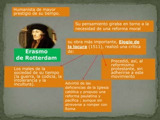 Humanista de mayor
prestigio de su tiempo.

                                  Su pensamiento giraba en torno a la
                                  necesidad de una reforma moral


                             su obra más importante, Elogio de
                             la locura (1511), realizó una crítica
    Erasmo                   de:
 de Rotterdam
                                                         Precedió, así, al
                                                         reformismo
Los males de la                                          protestante, sin
sociedad de su tiempo                                    adherirse a este
(la guerra, la codicia, la                               movimiento
intolerancia y la
incultura).                Advirtió de las
                            deficiencias de la Iglesia
                            católica y propuso una
                            reforma paulatina y
                            pacífica ; aunque sin
                            atreverse a romper con
                            Roma
 