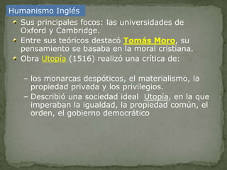 Humanismo Inglés
  Sus principales focos: las universidades de
  Oxford y Cambridge.
  Entre sus teóricos destacó Tomás Moro, su
  pensamiento se basaba en la moral cristiana.
  Obra Utopía (1516) realizó una crítica de:

   – los monarcas despóticos, el materialismo, la
     propiedad privada y los privilegios.
   – Describió una sociedad ideal Utopía, en la que
     imperaban la igualdad, la propiedad común, el
     orden, el gobierno democrático
 