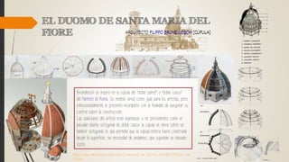 Brunelleschi se inspiró en la cúpula del "doble pared" o "doble casco"
del Panteón de Roma.. Su modelo sirvió como guía para los artistas, pero
intencionadamente lo presentó incompleto con la finalidad de asegurar su
control sobre la construcción.
Las soluciones del artista eran ingeniosas y sin precedentes como el
peculiar diseño octogonal de doble casco: la cúpula se eleva sobre un
tambor octogonal, lo que permitía que la cúpula entera fuera construida
desde la superficie, sin necesidad de andamios, que suponían un elevado
costo.
https://es.wikipedia.org/wiki/Catedral_de_Santa_Mar%C3%ADa_de
l_Fiore
 