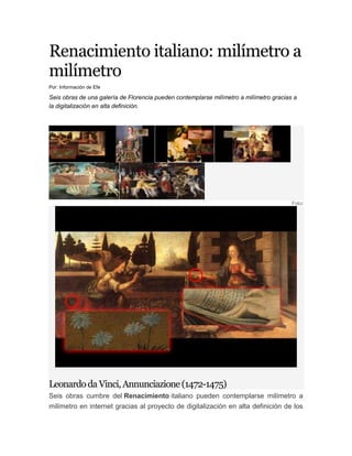 Renacimiento italiano: milímetro a milímetro<br />Por: Información de Efe<br />Seis obras de una galería de Florencia pueden contemplarse milímetro a milímetro gracias a la digitalización en alta definición.<br /> <br />.<br />Foto/<br />Leonardo da Vinci, Annunciazione (1472-1475)<br />Seis obras cumbre del Renacimiento italiano pueden contemplarse milímetro a milímetro en internet gracias al proyecto de digitalización en alta definición de los cuadros de la Galería de los Uffizi de Florencia, que ofrece sus primeros resultados de manera gratuita hasta el próximo 29 de enero.<br />'El nacimiento de Venus' y la 'Primavera', de Boticelli; el 'Bacco', de Caravaggio; la 'Anunciación', deLeonardo da Vinci; el 'Bautismo de Cristo', deVerrocchio; y el 'Retrato de Eleonora de Toledo', deBronzino, son los primeros lienzos que esta iniciativa de la empresa Haltadefinizione ha descubierto al detalle.<br />Así, ampliar un paisaje en miniatura pintado por Leonardo da Vinci, contar las flores que están a los pies de la 'Primavera', de Boticelli, desmenuzar las manos de Venus o las joyas de la Duquesa Eleonora de Toledo, trazadas por Bronzino, es posible para los estudiosos de la historia del arte y para todos los ciudadanos del mundo que entren en la página web (Haltadefinizione.com).<br />Para lograr este resultado se ha utilizado una avanzada tecnología de alta definición que permite producir imágenes de una calidad extraordinaria en las que es posible observar los detalles hasta a una centésima de milímetro sin pérdida de nitidez y con absoluta fidelidad cromática al cuadro original.<br />Por ejemplo, para representar la refinada técnica pictórica de la 'Primavera', de Boticelli, han hecho falta 28.000 millones de píxeles -unas 3.000 veces más que en la resolución de una fotografía realizada con una cámara digital normal-, con los que el internauta puede pasearse por cada pincelada.<br />El proyecto de digitalizar todas las obras de la Galería de los Uffizi, patrocinado por el ministerio de Bienes Culturales italiano, está avalado por el éxito de otras iniciativas, como la que en 2007 acercó 'La última cena', de Leonardo da Vinci, a miles de internautas.<br />La fotografía en alta definición del fresco, pintado en las paredes de la Sacristía del Bramante, en la Iglesia de Santa María de las Gracias, en Milán (Italia), ha registrado millones de visitas y supone una oportunidad única para desentrañar todos los trazos de Da Vinci, puesto que las visitas están muy restringidas.<br />Más recientemente, Haltadefinizione también ha llevado a cabo otras iniciativas de éxito, como una instalación multimedia para la exposición 'Los colores de Giotto', en la Basílica deSan Francisco de Asís, situada en esa ciudada italiana, que ofrecía una exploración detallada del ciclo de escenas con las que el artista ilustró la vida del Santo.<br />