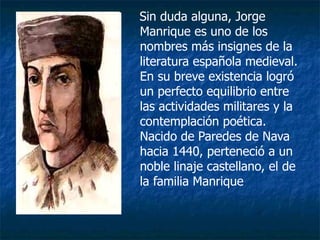 Sin duda alguna, Jorge Manrique es uno de los nombres más insignes de la literatura española medieval. En su breve existencia logró un perfecto equilibrio entre las actividades militares y la contemplación poética. Nacido de Paredes de Nava hacia 1440, perteneció a un noble linaje castellano, el de la familia Manrique  