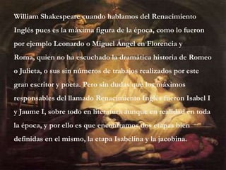 William Shakespeare cuando hablamos del Renacimiento
Inglés pues es la máxima figura de la época, como lo fueron
por ejemplo Leonardo o Miguel Ángel en Florencia y
Roma, quien no ha escuchado la dramática historia de Romeo
o Julieta, o sus sin números de trabajos realizados por este
gran escritor y poeta. Pero sin dudas que los máximos
responsables del llamado Renacimiento Inglés fueron Isabel I
y Jaume I, sobre todo en literatura aunque en realidad en toda
la época, y por ello es que encontramos dos etapas bien
definidas en el mismo, la etapa Isabelina y la jacobina.
 