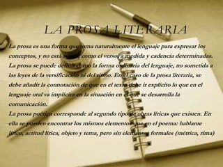 LA PROSA LITERARIA
La prosa es una forma que toma naturalmente el lenguaje para expresar los
conceptos, y no está sujeta, como el verso, a medida y cadencia determinadas.
La prosa se puede definir como la forma ordinaria del lenguaje, no sometida a
las leyes de la versificación ni del ritmo. En el caso de la prosa literaria, se
debe añadir la connotación de que en el texto debe ir explícito lo que en el
lenguaje oral va implícito en la situación en el que se desarrolla la
comunicación.
La prosa poética corresponde al segundo tipo de obras líricas que existen. En
ella se pueden encontrar los mismos elementos que en el poema: hablante
lírico, actitud lírica, objeto y tema, pero sin elementos formales (métrica, rima)
 