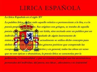 LIRICA ESPAÑOLA
La lirica Española en el siglo XV
La palabra lirica, define todo aquello relatico o perteneciente a la lira, o a la
poesía propia para el canto. Sus origines son griegos, se trataba de aquella
poesía que no esta destinada a ser leída, sino recitada ante un publico por un
individuo o por un coro, acompañado de algún instrumento de
música, principalmente la lira, actualmente se utiliza dicho concepto para
definir uno de los tres principales géneros poéticos que comprende las
composiciones de carácter subjetivo y en general, todas las obras en verso
que no son épicas o dramáticas, la poesía lirica se caracteriza por la
polimetría, l a musicalidad y por su temática principal son los sentimientos
personales del individuo, del poeta, sus ideas , afecciones y su intimidad.
 