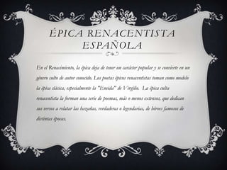ÉPICA RENACENTISTA
            ESPAÑOLA

En el Renacimiento, la épica deja de tener un carácter popular y se convierte en un
género culto de autor conocido. Los poetas épicos renacentistas toman como modelo
la épica clásica, especialmente la "Eneida" de Virgilio. La épica culta
renacentista la forman una serie de poemas, más o menos extensos, que dedican
sus versos a relatar las hazañas, verdaderas o legendarias, de héroes famosos de
distintas épocas.
 