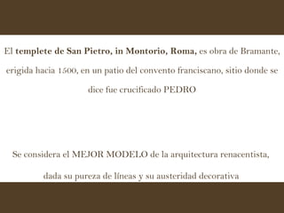 El  templete de San Pietro, in Montorio, Roma,  es obra de Bramante, erigida hacia 1500, en un patio del convento franciscano, sitio donde se dice fue crucificado PEDRO Se considera el MEJOR MODELO de la arquitectura renacentista,  dada su pureza de líneas y su austeridad decorativa   