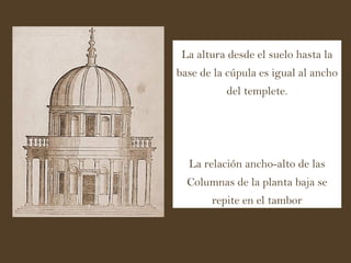 La altura desde el suelo hasta la base de la cúpula es igual al ancho del templete. La relación ancho-alto de las Columnas de la planta baja se repite en el tambor 