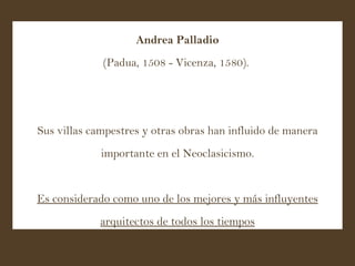 Andrea Palladio (Padua, 1508 - Vicenza, 1580).  Sus villas campestres y otras obras han influido de manera importante en el Neoclasicismo. Es considerado como uno de los mejores y más influyentes arquitectos de todos los tiempos 
