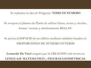 Se replantea la idea de Pitágoras:  TODO ES NUMERO Se recupera el planteo de Platón de utilizar líneas, rectas y círculos, formas “eternas y absolutamente BELLAS” Se piensa al ESPACIO de un edificio mediante módulos basados en PROPORCIONES DE NUMERO ENTEROS Leonardo Da Vinci  asegura que la CREACION está escrita en  LENGUAJE MATEMATICO  y  FIGURAS GEOMETRICAS. 