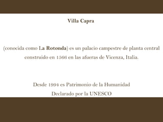 Villa Capra   (conocida como L a Rotonda ) es un palacio campestre de planta central construido en 1566 en las afueras de Vicenza, Italia. Desde 1994 es Patrimonio de la Humanidad Declarado por la UNESCO 