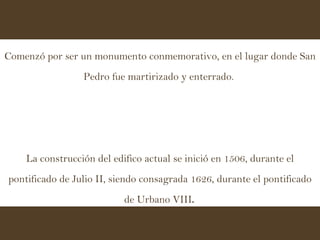 Comenzó por ser un monumento conmemorativo, en el lugar donde San Pedro fue martirizado y enterrado.  La construcción del edifico actual se inició en 1506, durante el pontificado de Julio II, siendo consagrada 1626, durante el pontificado de Urbano VIII .  