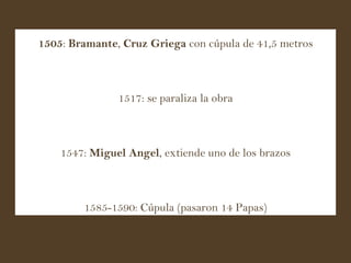 1505 :  Bramante ,  Cruz Griega  con cúpula de 41,5 metros 1517: se paraliza la obra 1547:  Miguel Angel , extiende uno de los brazos 1585 - 1590: Cúpula (pasaron 14 Papas) 