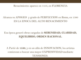 Renacimiento: aparece en 1418, en FLORENCIA Alcanza su APOGEO  y grado de PERFECCION en Roma, en 1500 ES LA EPOCA DEL ALTO RENACIMIENTO Esa época generó obras cargadas de  SERENIDAD, CLARIDAD, EQUILIBRIO, ORDEN RACIONAL . A Partir de  1530 , y en un afán de INNOVACION, los artistas comienzan a buscar una mayor EXPRESIVIDAD mediante TENSIONES.  