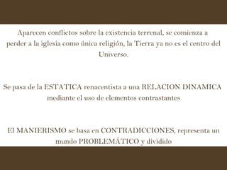 Aparecen conflictos sobre la existencia terrenal, se comienza a  perder a la iglesia como única religión, la Tierra ya no es el centro del Universo. Se pasa de la ESTATICA renacentista a una RELACION DINAMICA  mediante el uso de elementos contrastantes El MANIERISMO se basa en CONTRADICCIONES, representa un mundo PROBLEMÁTICO y dividido 