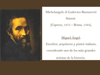 Michelangelo di Lodovico Buonarroti Simoni  (Caprese, 1475 – Roma, 1564), Miguel Ángel .  Escultor, arquitecto y pintor italiano, considerado uno de los más grandes artistas de la historia.   