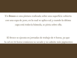 Un  fresco  es una pintura realizada sobre una superficie cubierta  con una capa de yeso, en la cual se aplica cal y cuando la última  capa está todavía húmeda, se pinta sobre ella. El fresco se ejecuta en jornadas de trabajo de 8 horas, ya que  la cal en 24 horas comienza su secado y no admite más pigmentos 