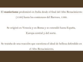 El  manierismo  predominó en Italia desde el final del Alto Renacimiento (1530) hasta los comienzos del Barroco, 1560. Se originó en Venecia y en Roma y se extendió hasta España,  Europa central y del norte.  Se trataba de una reacción que cuestiona el ideal de belleza defendido en el Alto Renacimiento . 