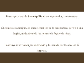 Buscar provocar la  intranquilidad  del espectador, la extrañeza. El espacio es ambiguo, se usan elementos de la perspectiva, pero sin una lógica, multiplicando los puntos de fuga y de vista. Sustituye  la serenidad por la  tensión  y la medida por los efectos de sorpresa.   