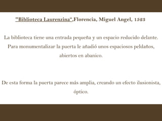 "Biblioteca Laurenzina“ ,Florencia, Miguel Angel, 1523   La biblioteca tiene una entrada pequeña y un espacio reducido delante. Para monumentalizar la puerta le añadió unos espaciosos peldaños, abiertos en abanico. De esta forma la puerta parece más amplia, creando un efecto ilusionista, óptico. 