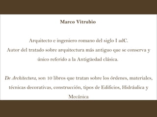 Marco Vitrubio   Arquitecto e ingeniero romano del siglo I adC. Autor del tratado sobre arquitectura más antiguo que se conserva y único referido a la Antigüedad clásica.  De Architectura , son 10 libros que tratan sobre los órdenes, materiales, técnicas decorativas, construcción, tipos de Edificios, Hidráulica y Mecánica 