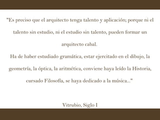 "Es preciso que el arquitecto tenga talento y aplicación; porque ni el talento sin estudio, ni el estudio sin talento, pueden formar un arquitecto cabal.  Ha de haber estudiado gramática, estar ejercitado en el dibujo, la geometría, la óptica, la aritmética, conviene haya leído la Historia, cursado Filosofía, se haya dedicado a la música..."  Vitrubio, Siglo I 