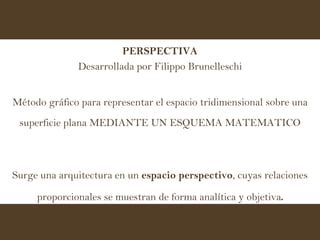 PERSPECTIVA Desarrollada por Filippo Brunelleschi Método gráfico para representar el espacio tridimensional sobre una superficie plana MEDIANTE UN ESQUEMA MATEMATICO Surge una arquitectura en un  espacio perspectivo , cuyas relaciones proporcionales se muestran de forma analítica y objetiva . 