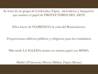 Se trata de un grupo de Cardenales, Papas,  mercaderes y banqueros  que asumen el papel de PROTECTORES DEL ARTE Ellos hacen de FLORENCIA la cuna del Renacimiento. Proporcionan edificios públicos y religiosos para los ciudadanos Más tarde LA IGLESIA asume ese mismo papel con ROMA. Medici (Florencia), Sforza (Milán), Papas (Roma) 