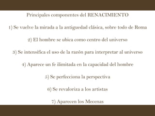 Principales componentes del RENACIMIENTO 1) Se vuelve la mirada a la antiguedad clásica, sobre todo de Roma 2) El hombre se ubica como centro del universo 3) Se intensifica el uso de la razón para interpretar al universo 4) Aparece un fe ilimitada en la capacidad del hombre 5) Se perfecciona la perspectiva 6) Se revaloriza a los artistas 7) Aparecen los Mecenas 